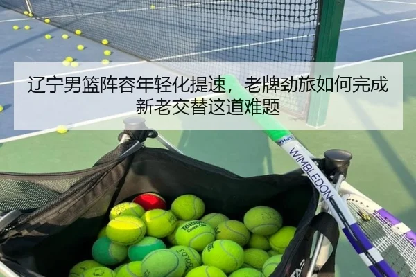 辽宁男篮阵容年轻化提速，老牌劲旅如何完成新老交替这道难题